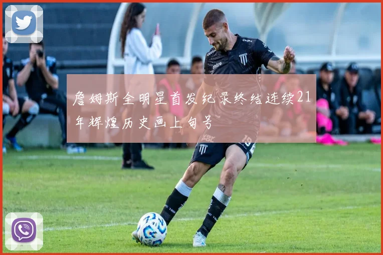 詹姆斯全明星首发纪录终结连续21年辉煌历史画上句号