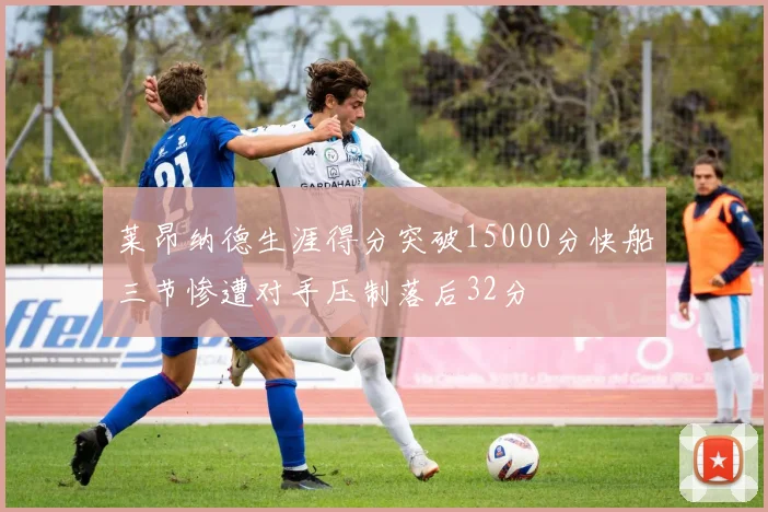 莱昂纳德生涯得分突破15000分快船三节惨遭对手压制落后32分