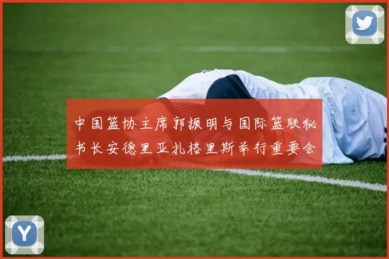 中国篮协主席郭振明与国际篮联秘书长安德里亚扎格里斯举行重要会晤