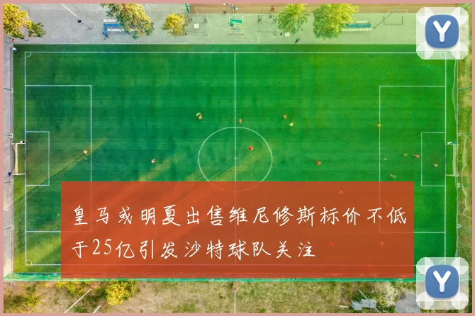 皇马或明夏出售维尼修斯标价不低于25亿引发沙特球队关注