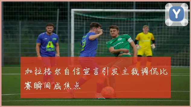 加拉格尔自信宣言引发主裁调侃比赛瞬间成焦点