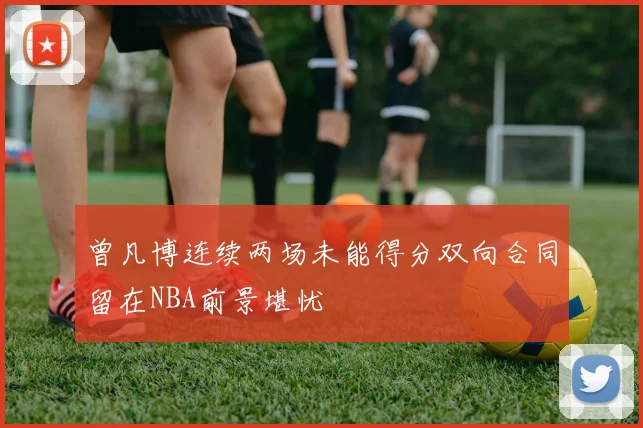 曾凡博连续两场未能得分双向合同留在NBA前景堪忧