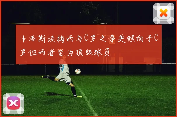 卡洛斯谈梅西与C罗之争更倾向于C罗但两者皆为顶级球员