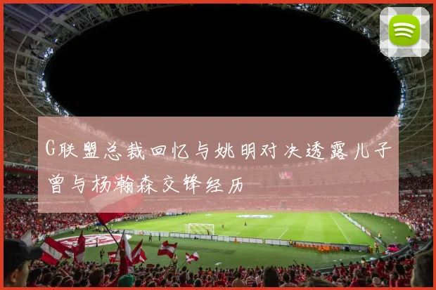 G联盟总裁回忆与姚明对决透露儿子曾与杨瀚森交锋经历