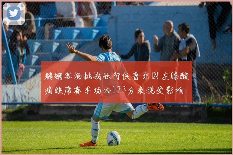 鹈鹕客场挑战独行侠普尔因左膝酸痛缺席赛季场均173分表现受影响