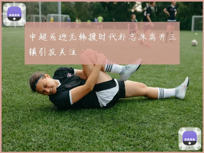 中超或迎无韩援时代朴志洙离开三镇引发关注