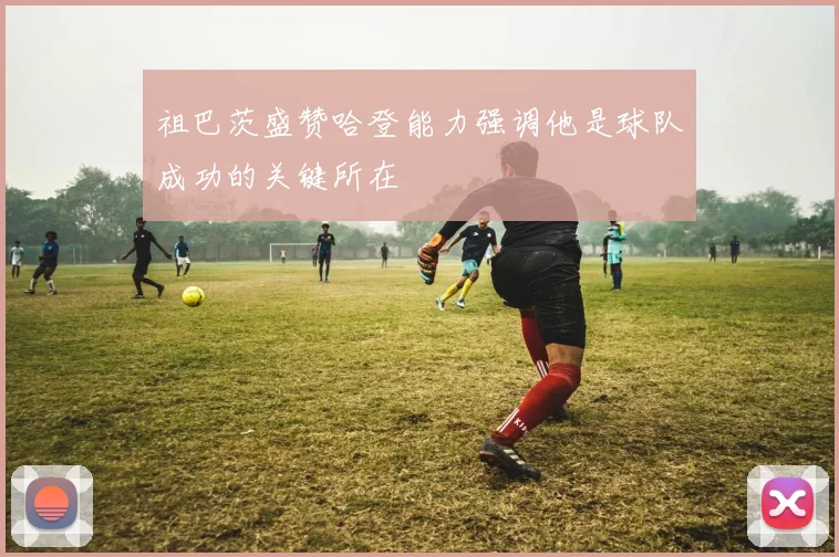 祖巴茨盛赞哈登能力强调他是球队成功的关键所在