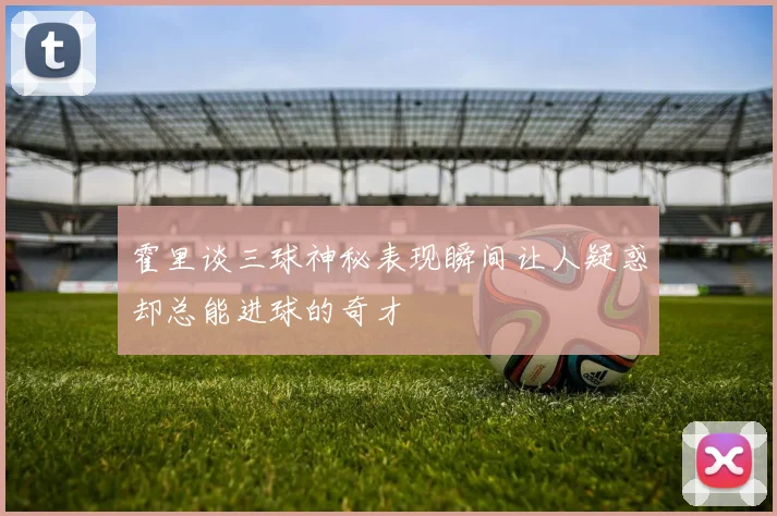 霍里谈三球神秘表现瞬间让人疑惑却总能进球的奇才