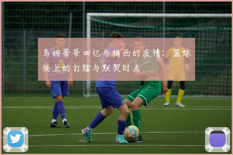 乌姆蒂蒂回忆与梅西的友情：篮球场上的打赌与默契时光