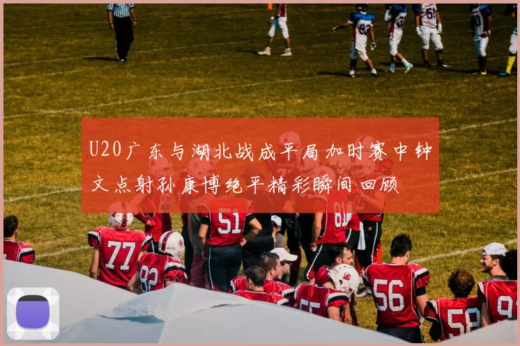U20广东与湖北战成平局加时赛中钟文点射孙康博绝平精彩瞬间回顾