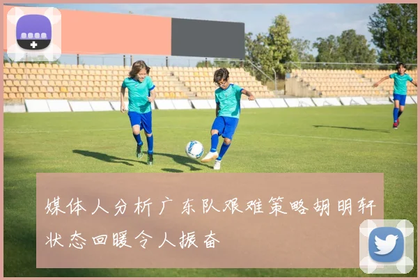媒体人分析广东队艰难策略胡明轩状态回暖令人振奋