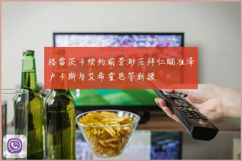格雷茨卡续约前景渺茫拜仁瞄准泽卢卡斯与艾希霍恩等新援