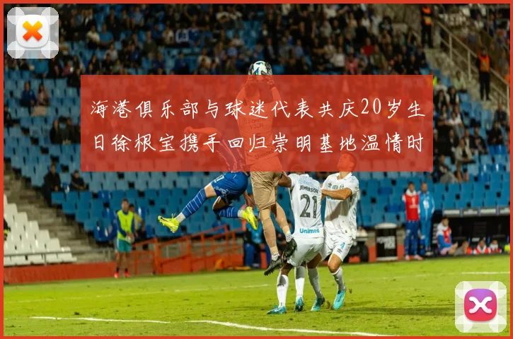 海港俱乐部与球迷代表共庆20岁生日徐根宝携手回归崇明基地温情时刻