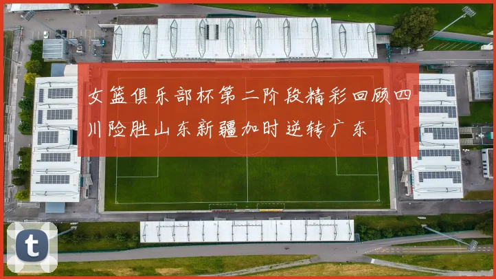 女篮俱乐部杯第二阶段精彩回顾四川险胜山东新疆加时逆转广东