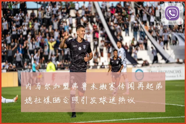 内马尔加盟弗鲁米嫩塞传闻再起弟媳社媒晒合照引发球迷热议