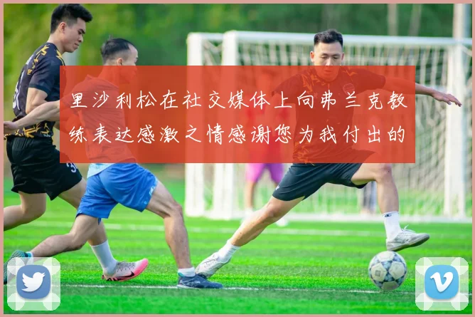 里沙利松在社交媒体上向弗兰克教练表达感激之情感谢您为我付出的一切