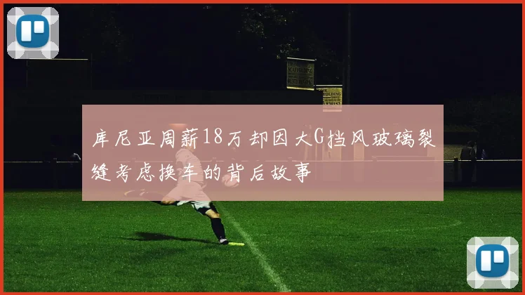 库尼亚周薪18万却因大G挡风玻璃裂缝考虑换车的背后故事