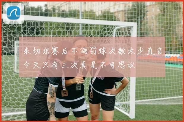 米切尔赛后不满罚球次数太少直言今天只有三次真是不可思议