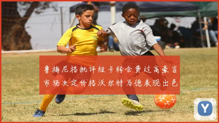 鲁梅尼格批评纽卡转会费过高豪言市场决定价格沃尔特马德表现出色