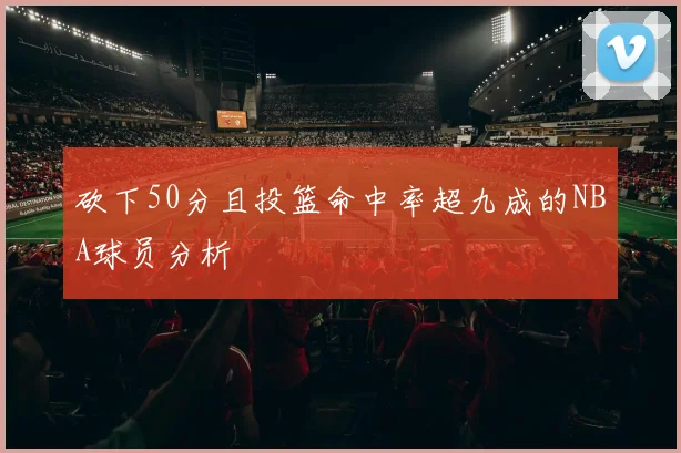 砍下50分且投篮命中率超九成的NBA球员分析