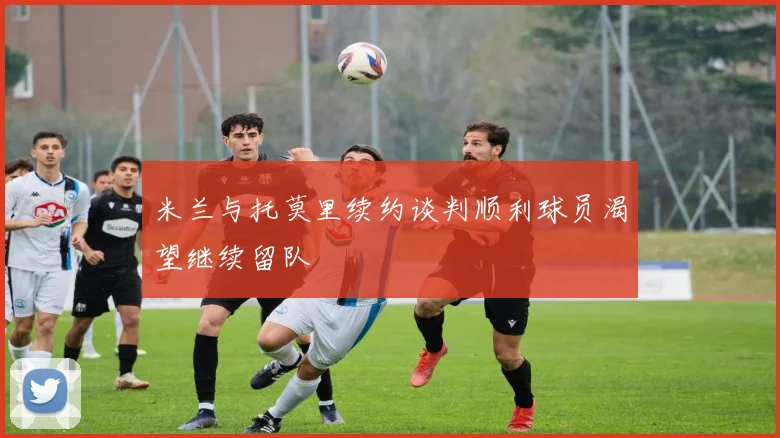 米兰与托莫里续约谈判顺利球员渴望继续留队