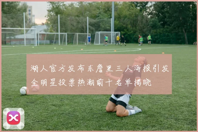 湖人官方发布东詹里三人海报引发全明星投票热潮前十名单揭晓