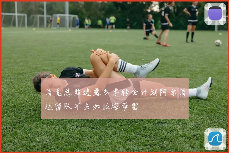 马竞总监透露冬季转会计划阿尔马达留队不去加拉塔萨雷