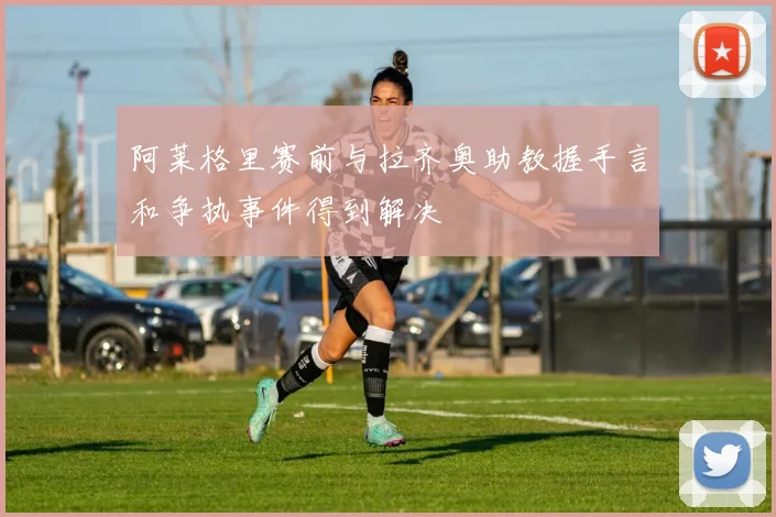 阿莱格里赛前与拉齐奥助教握手言和争执事件得到解决