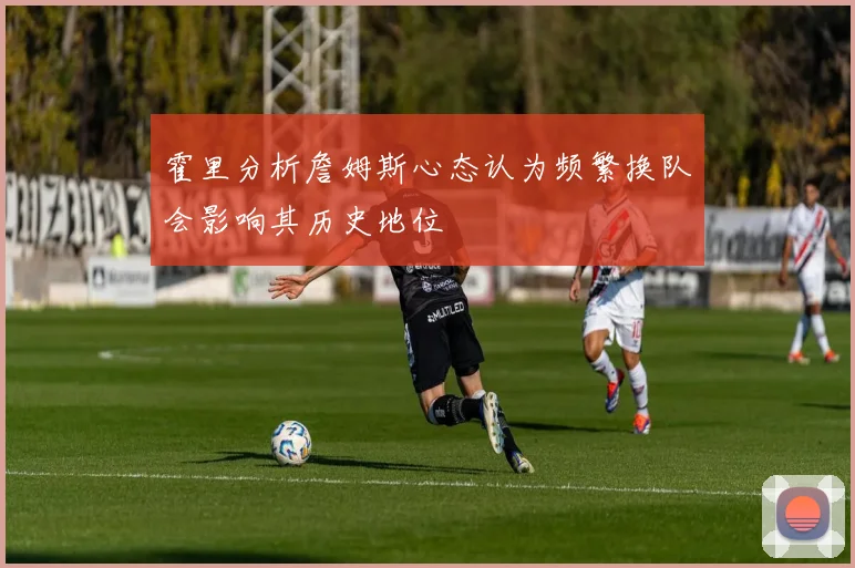 霍里分析詹姆斯心态认为频繁换队会影响其历史地位