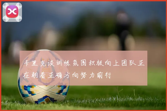 卡里克谈训练氛围积极向上团队正在朝着正确方向努力前行