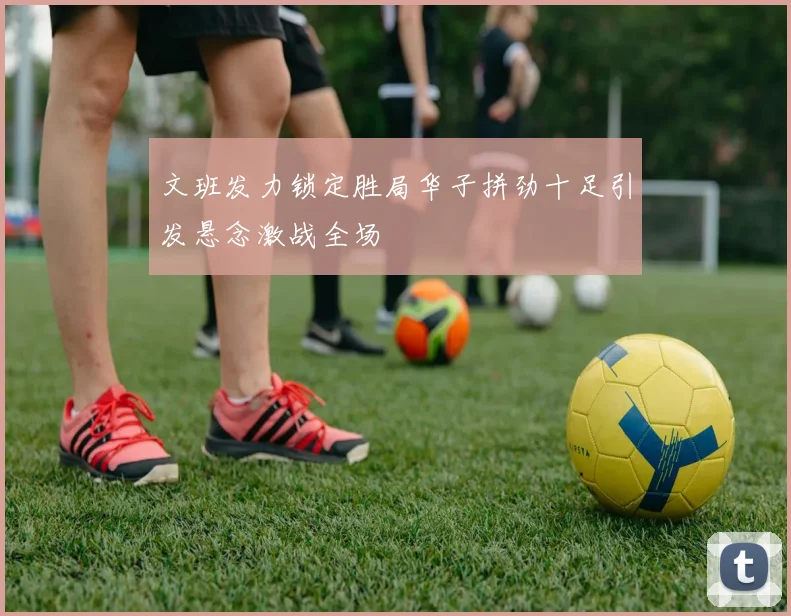 文班发力锁定胜局华子拼劲十足引发悬念激战全场