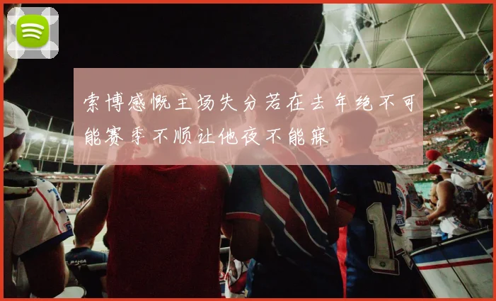 索博感慨主场失分若在去年绝不可能赛季不顺让他夜不能寐