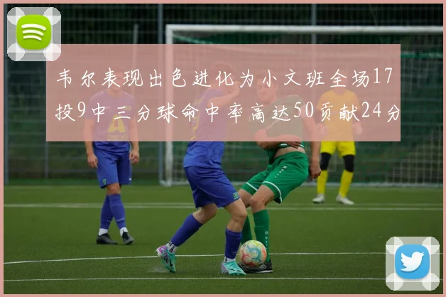 韦尔表现出色进化为小文班全场17投9中三分球命中率高达50贡献24分10篮板