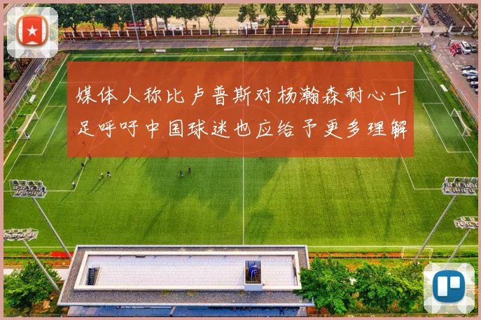 媒体人称比卢普斯对杨瀚森耐心十足呼吁中国球迷也应给予更多理解与支持