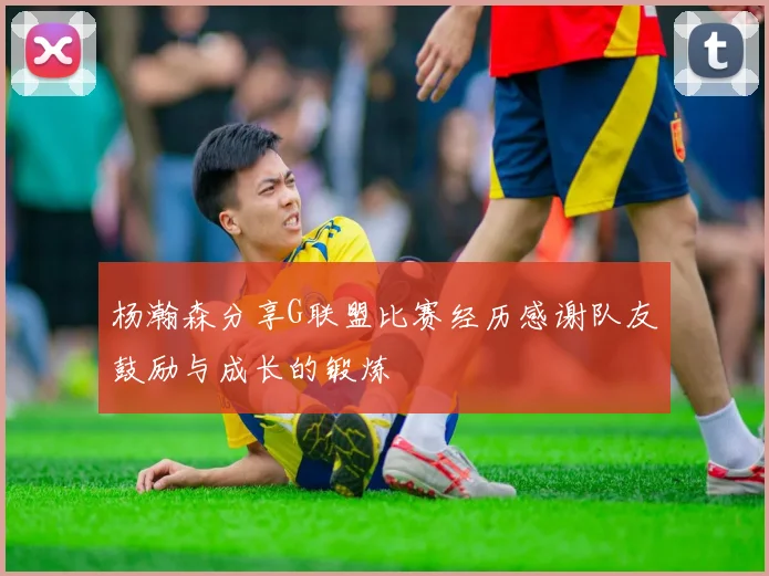 杨瀚森分享G联盟比赛经历感谢队友鼓励与成长的锻炼