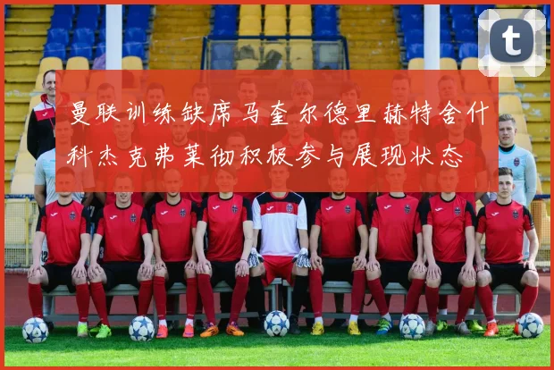 曼联训练缺席马奎尔德里赫特舍什科杰克弗莱彻积极参与展现状态