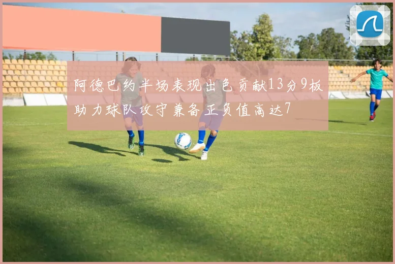 阿德巴约半场表现出色贡献13分9板助力球队攻守兼备正负值高达7