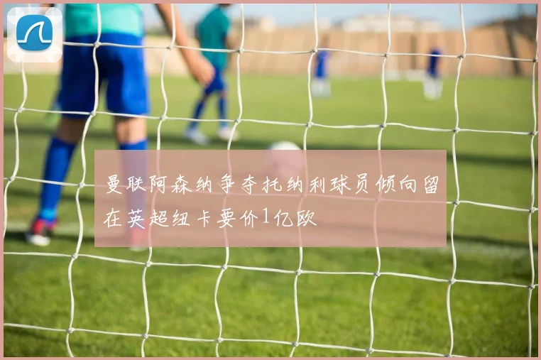 曼联阿森纳争夺托纳利球员倾向留在英超纽卡要价1亿欧