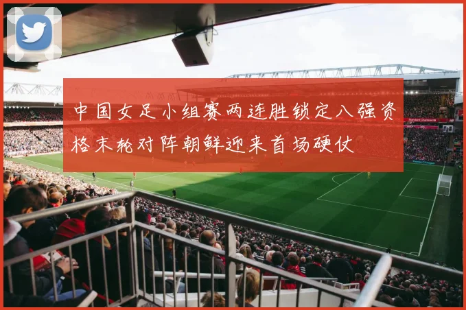 中国女足小组赛两连胜锁定八强资格末轮对阵朝鲜迎来首场硬仗