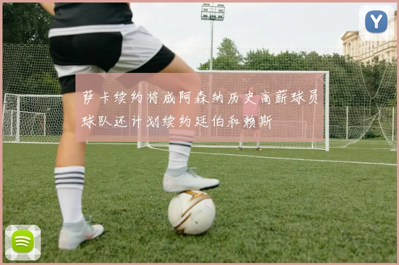 萨卡续约将成阿森纳历史高薪球员球队还计划续约廷伯和赖斯