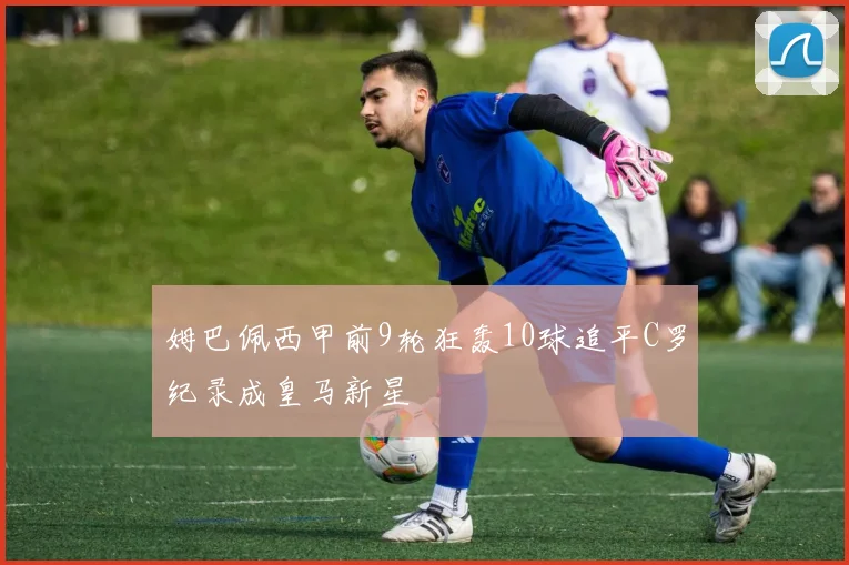 姆巴佩西甲前9轮狂轰10球追平C罗纪录成皇马新星